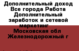 Дополнительный доход - Все города Работа » Дополнительный заработок и сетевой маркетинг   . Московская обл.,Железнодорожный г.